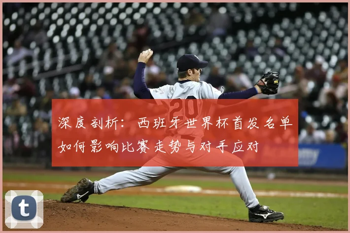 深度剖析：西班牙世界杯首发名单如何影响比赛走势与对手应对