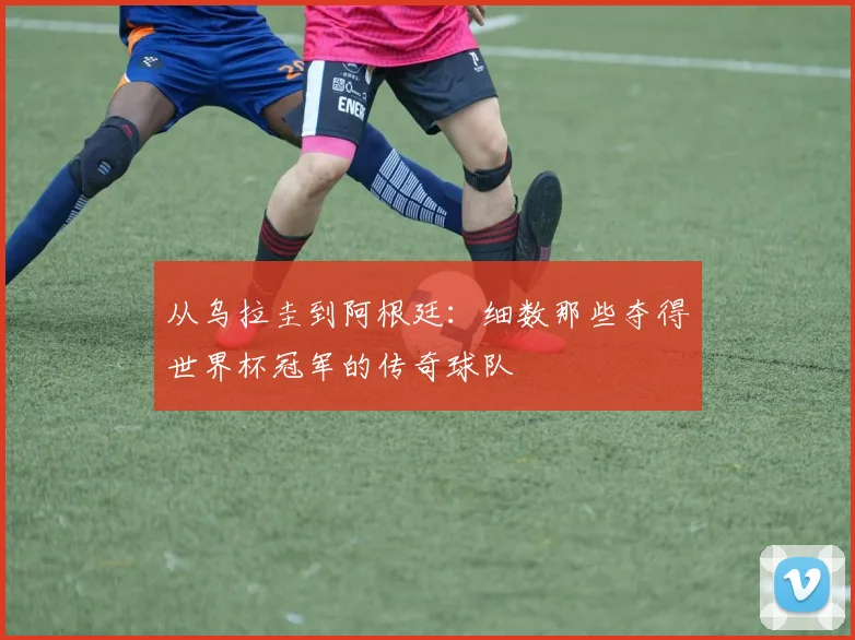 从乌拉圭到阿根廷：细数那些夺得世界杯冠军的传奇球队