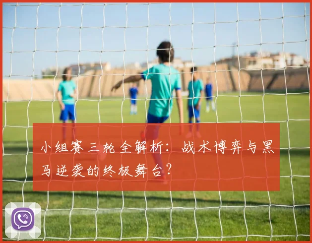 小组赛三轮全解析：战术博弈与黑马逆袭的终极舞台？
