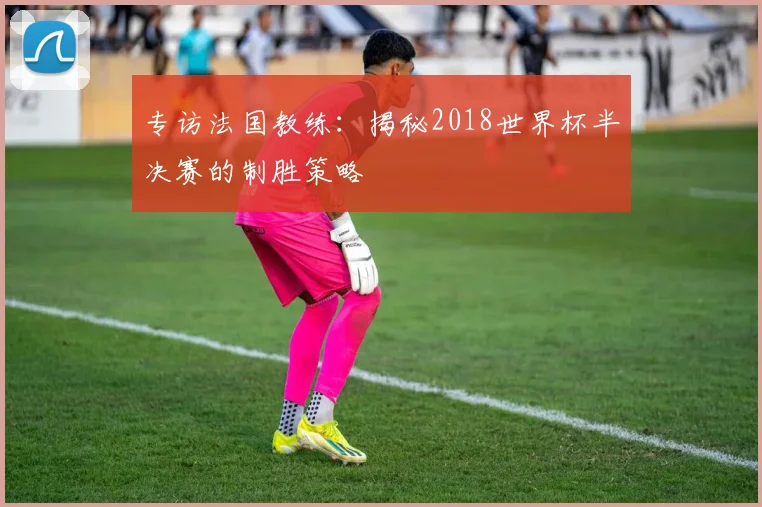 专访法国教练:揭秘2018世界杯半决赛的制胜策略