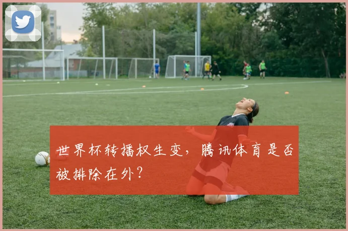 世界杯转播权生变,腾讯体育是否被排除在外?