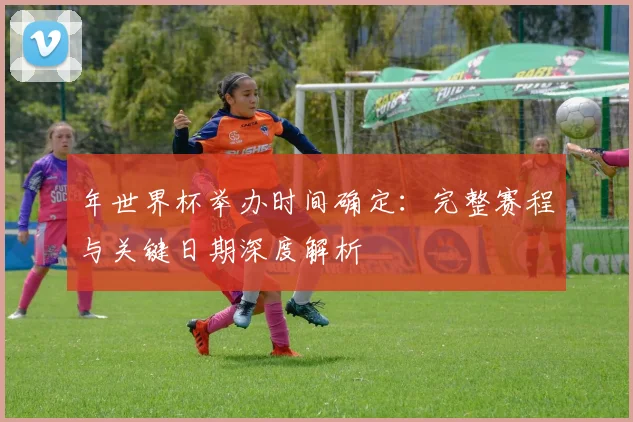年世界杯举办时间确定：完整赛程与关键日期深度解析