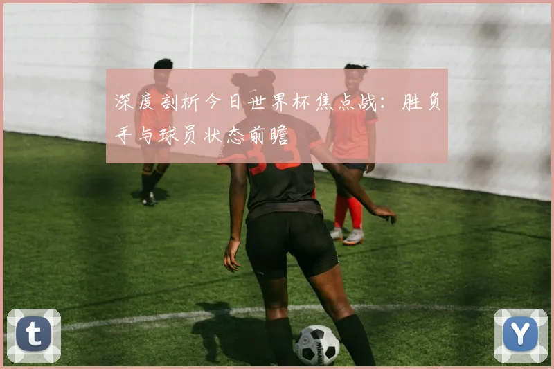 深度剖析今日世界杯焦点战:胜负手与球员状态前瞻