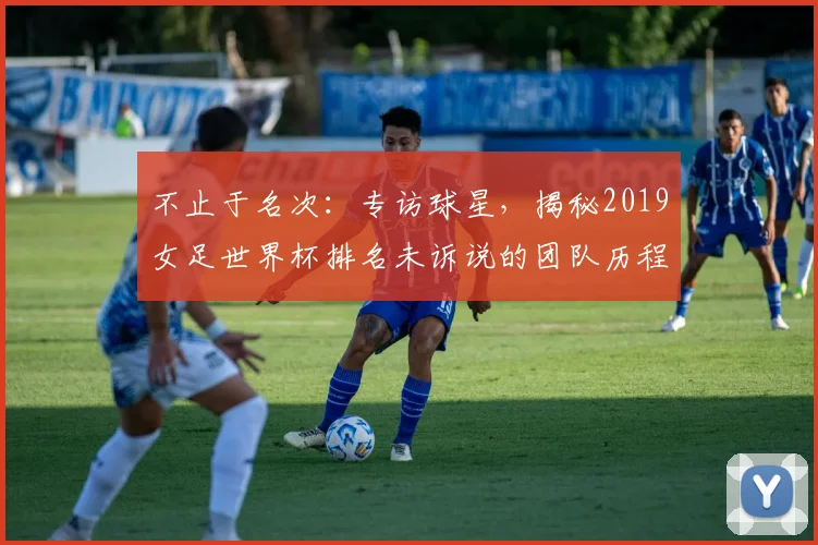 不止于名次:专访球星,揭秘2019女足世界杯排名未诉说的团队历程