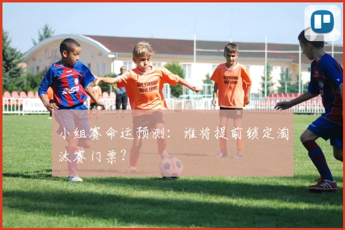 小组赛命运预测：谁将提前锁定淘汰赛门票？