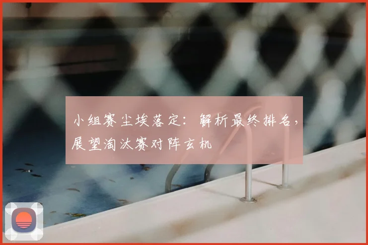 小组赛尘埃落定：解析最终排名，展望淘汰赛对阵玄机