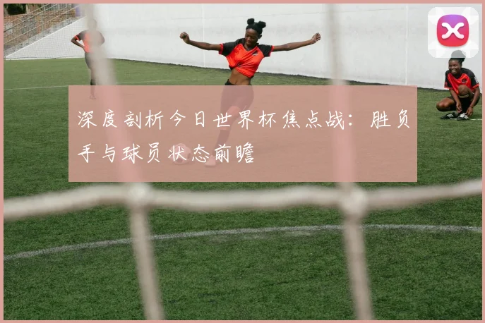 深度剖析今日世界杯焦点战:胜负手与球员状态前瞻