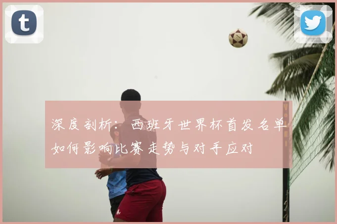 深度剖析：西班牙世界杯首发名单如何影响比赛走势与对手应对