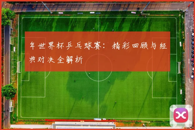 年世界杯乒乓球赛：精彩回顾与经典对决全解析