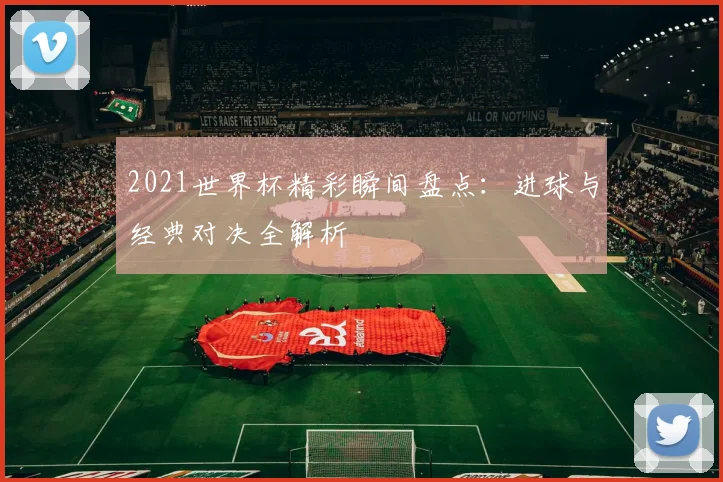 2021世界杯精彩瞬间盘点：进球与经典对决全解析