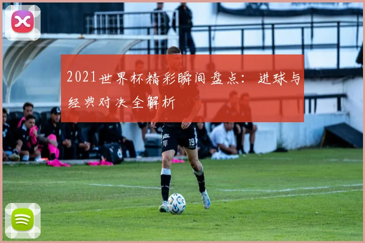 2021世界杯精彩瞬间盘点：进球与经典对决全解析