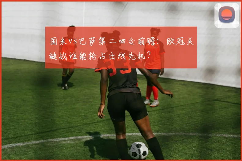 国米vs巴萨第二回合前瞻：欧冠关键战谁能抢占出线先机？