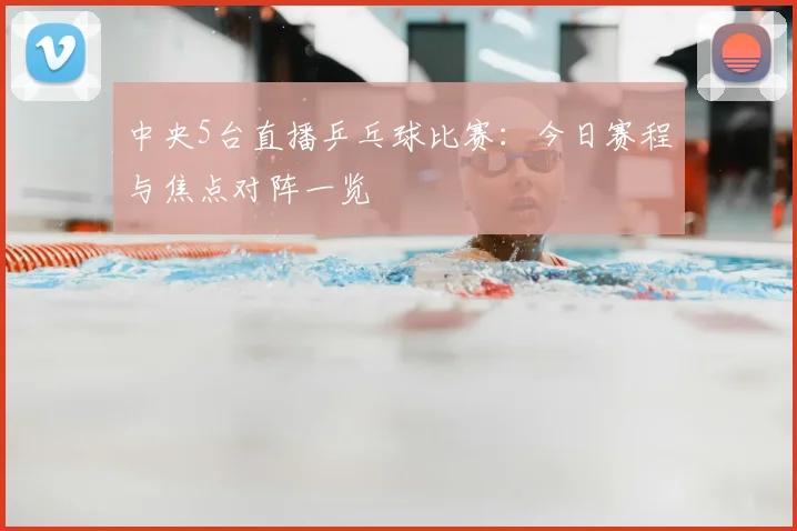 中央5台直播乒乓球比赛：今日赛程与焦点对阵一览