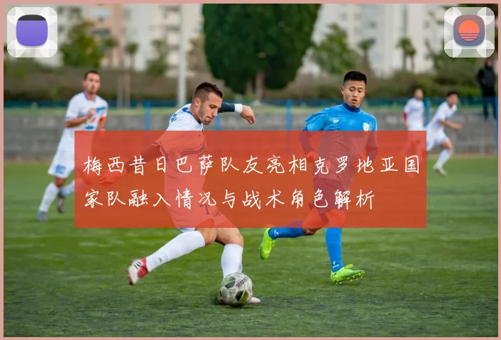 梅西昔日巴萨队友亮相克罗地亚国家队融入情况与战术角色解析