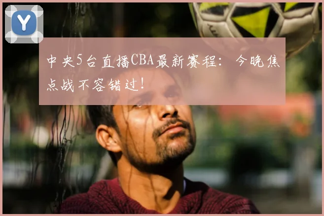 中央5台直播CBA最新赛程：今晚焦点战不容错过！