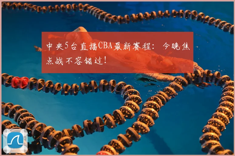 中央5台直播CBA最新赛程：今晚焦点战不容错过！