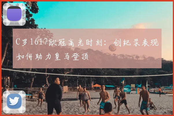 C罗1617欧冠高光时刻：创纪录表现如何助力皇马登顶