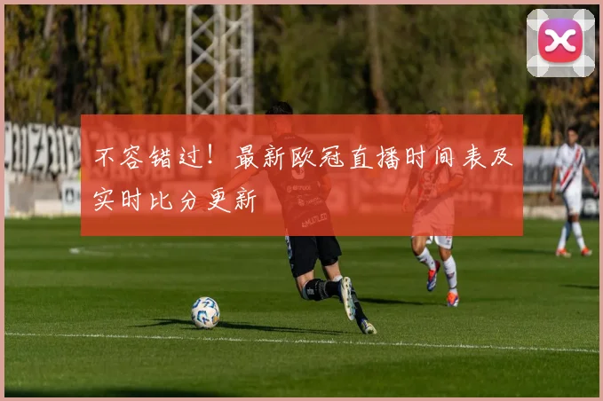 不容错过！最新欧冠直播时间表及实时比分更新